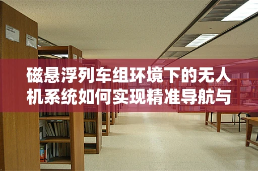 磁悬浮列车组环境下的无人机系统如何实现精准导航与避障？