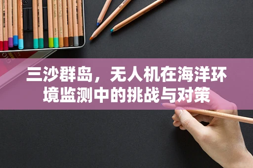 三沙群岛，无人机在海洋环境监测中的挑战与对策