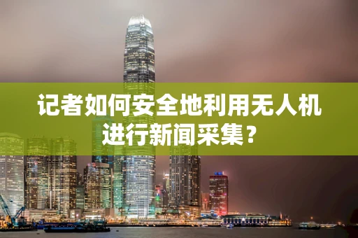 记者如何安全地利用无人机进行新闻采集？