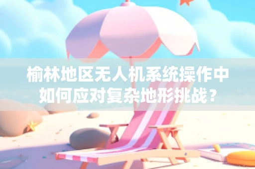 榆林地区无人机系统操作中如何应对复杂地形挑战？
