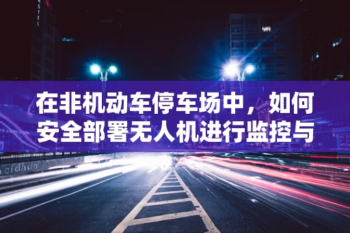 在非机动车停车场中，如何安全部署无人机进行监控与维护？