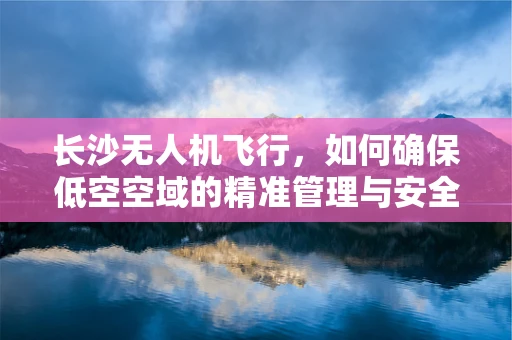 长沙无人机飞行，如何确保低空空域的精准管理与安全飞行？