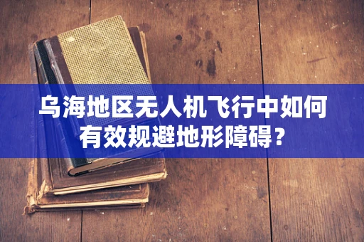 乌海地区无人机飞行中如何有效规避地形障碍？