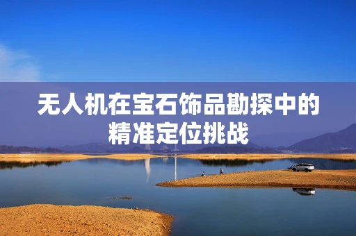 无人机在宝石饰品勘探中的精准定位挑战
