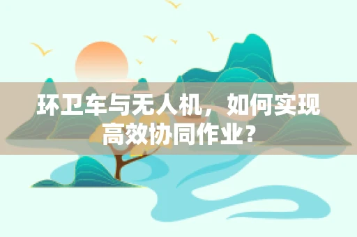 环卫车与无人机，如何实现高效协同作业？