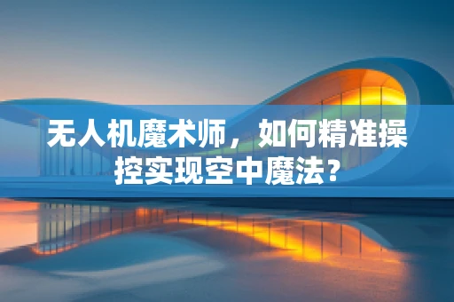 无人机魔术师，如何精准操控实现空中魔法？