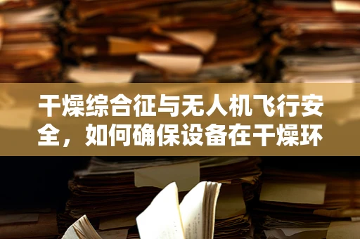 干燥综合征与无人机飞行安全，如何确保设备在干燥环境下稳定运行？