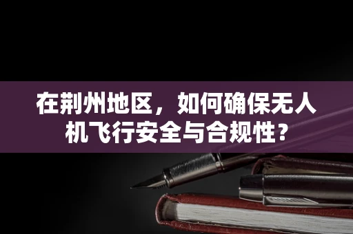 在荆州地区，如何确保无人机飞行安全与合规性？