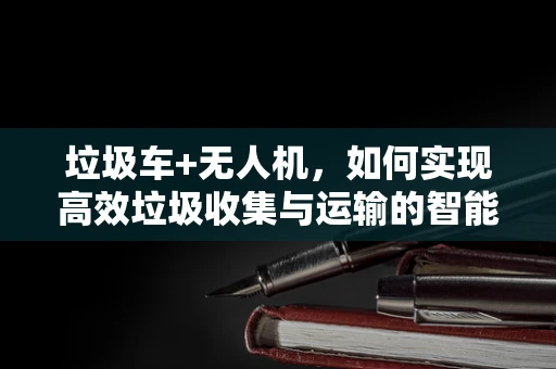 垃圾车+无人机，如何实现高效垃圾收集与运输的智能协同？