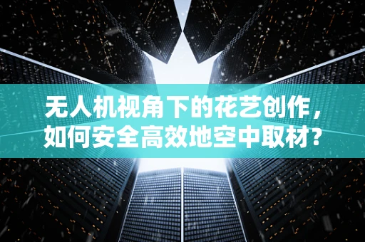 无人机视角下的花艺创作，如何安全高效地空中取材？