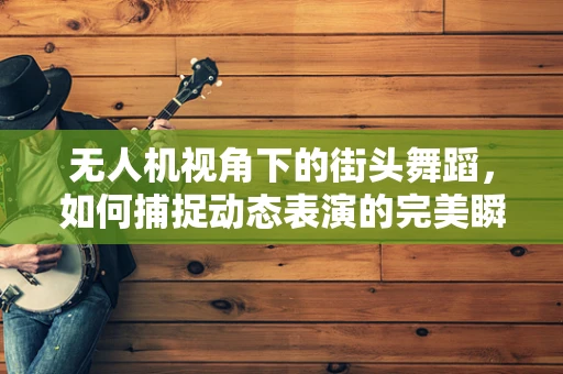 无人机视角下的街头舞蹈，如何捕捉动态表演的完美瞬间？
