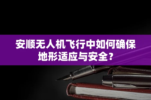 安顺无人机飞行中如何确保地形适应与安全？