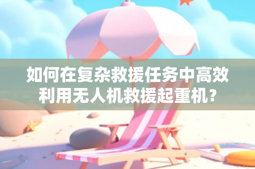 如何在复杂救援任务中高效利用无人机救援起重机？