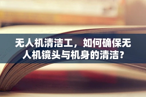 无人机清洁工，如何确保无人机镜头与机身的清洁？