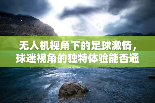 无人机视角下的足球激情，球迷视角的独特体验能否通过无人机技术实现？