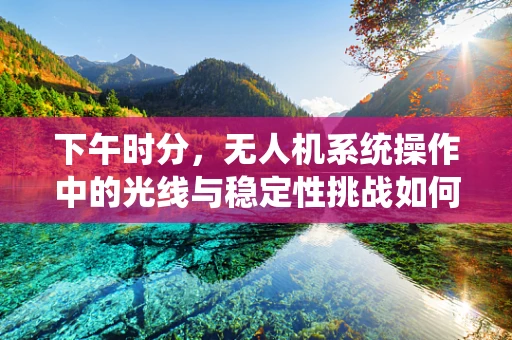 下午时分，无人机系统操作中的光线与稳定性挑战如何应对？