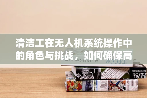 清洁工在无人机系统操作中的角色与挑战，如何确保高效与安全？