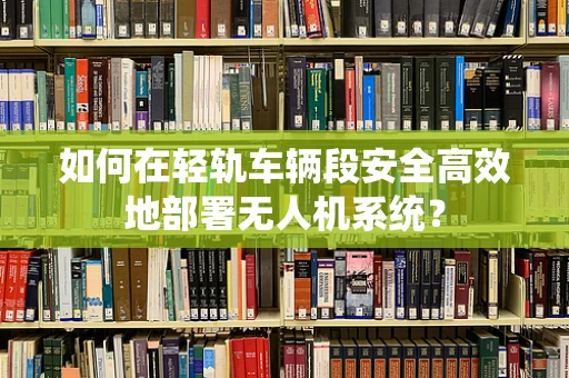 如何在轻轨车辆段安全高效地部署无人机系统？