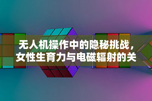 无人机操作中的隐秘挑战，女性生育力与电磁辐射的关联