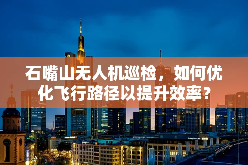 石嘴山无人机巡检，如何优化飞行路径以提升效率？