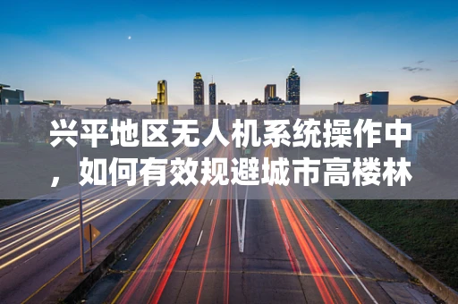 兴平地区无人机系统操作中，如何有效规避城市高楼林立带来的挑战？