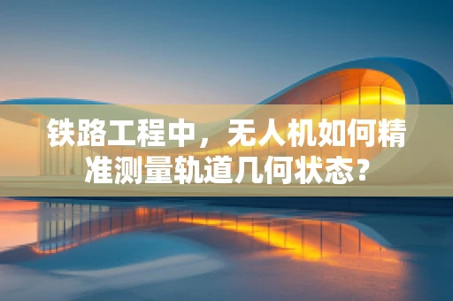 铁路工程中，无人机如何精准测量轨道几何状态？