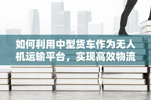 如何利用中型货车作为无人机运输平台，实现高效物流与监测？