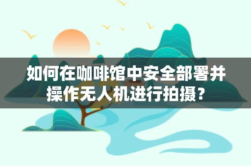 如何在咖啡馆中安全部署并操作无人机进行拍摄？