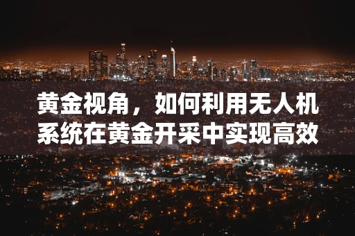 黄金视角，如何利用无人机系统在黄金开采中实现高效勘探？