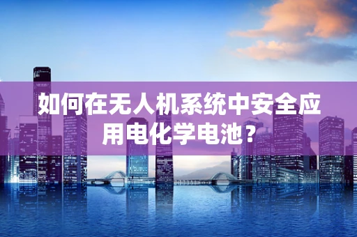 如何在无人机系统中安全应用电化学电池？