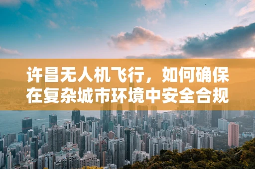 许昌无人机飞行，如何确保在复杂城市环境中安全合规操作？