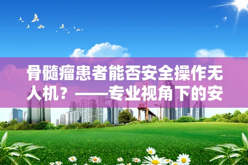 骨髓瘤患者能否安全操作无人机？——专业视角下的安全考量