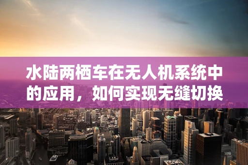 水陆两栖车在无人机系统中的应用，如何实现无缝切换？