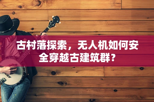 古村落探索，无人机如何安全穿越古建筑群？
