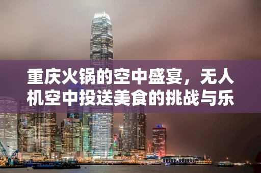 重庆火锅的空中盛宴，无人机空中投送美食的挑战与乐趣