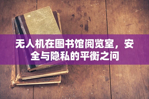 无人机在图书馆阅览室，安全与隐私的平衡之问