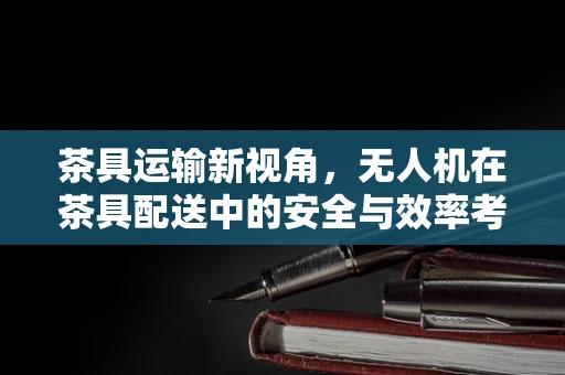茶具运输新视角，无人机在茶具配送中的安全与效率考量
