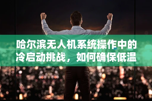 哈尔滨无人机系统操作中的冷启动挑战，如何确保低温环境下的稳定飞行？