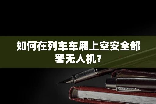 如何在列车车厢上空安全部署无人机？