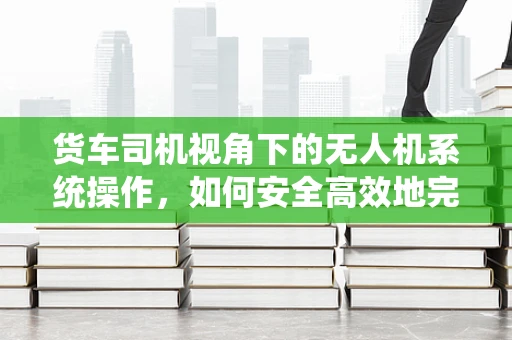 货车司机视角下的无人机系统操作，如何安全高效地完成货物监控？