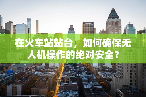 在火车站站台，如何确保无人机操作的绝对安全？