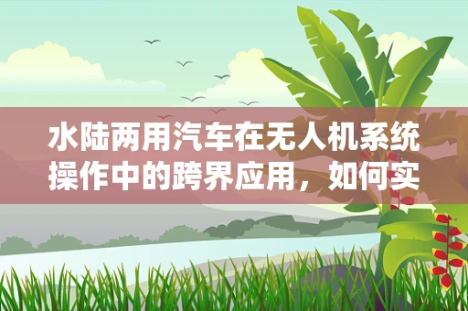 水陆两用汽车在无人机系统操作中的跨界应用，如何实现无缝切换？