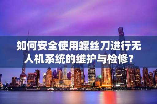 如何安全使用螺丝刀进行无人机系统的维护与检修？