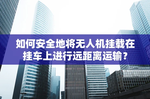 如何安全地将无人机挂载在挂车上进行远距离运输？