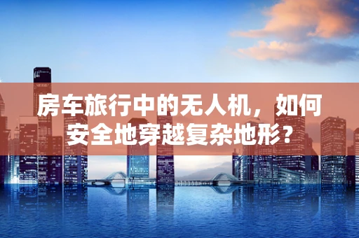 房车旅行中的无人机，如何安全地穿越复杂地形？