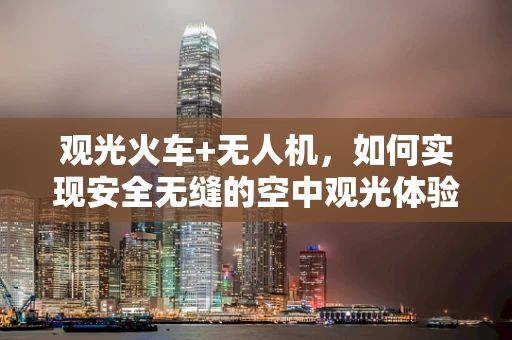 观光火车+无人机，如何实现安全无缝的空中观光体验？