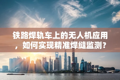 铁路焊轨车上的无人机应用，如何实现精准焊缝监测？