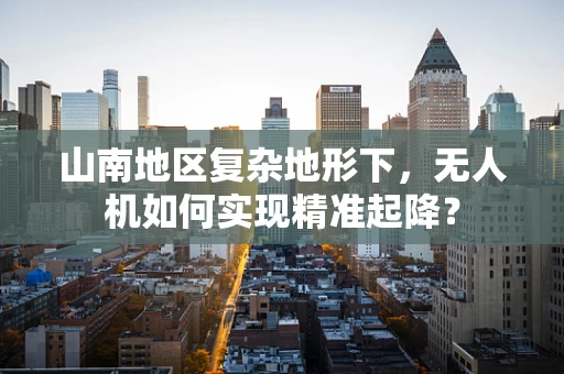山南地区复杂地形下，无人机如何实现精准起降？