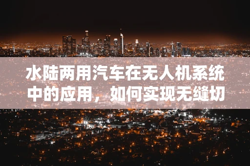 水陆两用汽车在无人机系统中的应用，如何实现无缝切换？