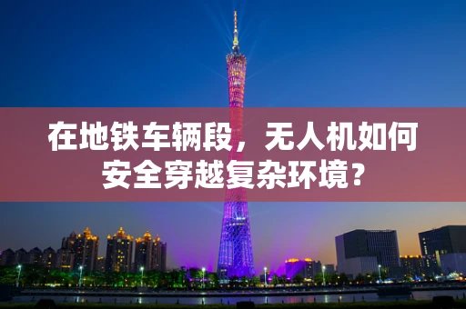 在地铁车辆段，无人机如何安全穿越复杂环境？